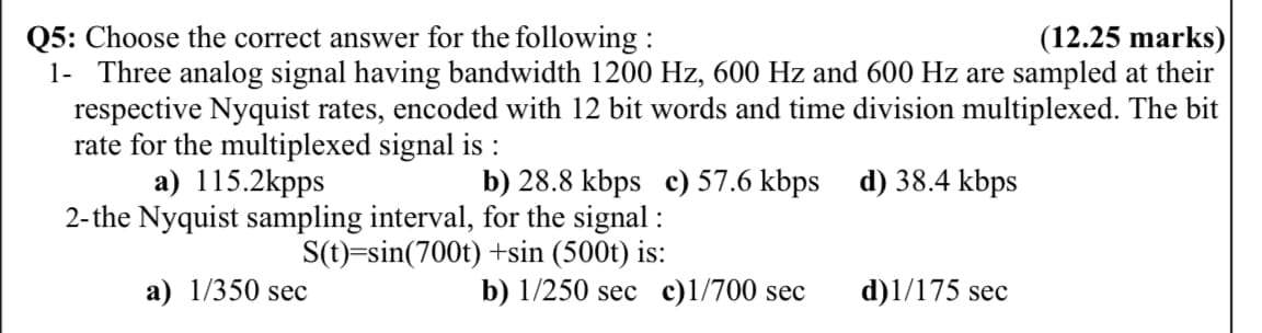 (12.25 marks)
Q5: Choose the correct answer for the following :
1- Three analog signal having bandwidth 1200 Hz, 600 Hz and 600 Hz are sampled at their
respective Nyquist rates, encoded with 12 bit words and time division multiplexed. The bit
rate for the multiplexed signal is :
a) 115.2kpps
b) 28.8 kbps c) 57.6 kbps d) 38.4 kbps
2-the Nyquist sampling interval, for the signal :
S(t)=sin(700t) +sin (500t) is:
a) 1/350 sec
b) 1/250 sec c)l/700 sec
d)1/175 sec
