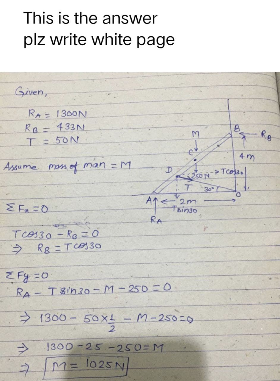 This is the answer
plz write white page
Given,
RA= 1300N
RB-433N
= 50N
Assume mass of man = M
ΣΕΞΟ
RA
Tcos30-R₁ = 0
RB = Tcos 30
→
ZFy=0
RA-T8in 30-M-250=0
1300-50XL - M-250=0
50x1₂2
1300-25-250-M
7 M = 1025N]
A₁
D
≤
B
M
250 NTCO330
T 30°
O
2m
Tsin30
4m
R.B