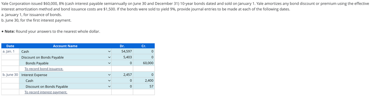Yale Corporation issued $60,000, 8% (cash interest payable semiannually on June 30 and December 31) 10-year bonds dated and sold on January 1. Yale amortizes any bond discount or premium using the effective
interest amortization method and bond issuance costs are $1,500. If the bonds were sold to yield 9%, provide journal entries to be made at each of the following dates.
a. January 1, for issuance of bonds.
b. June 30, for the first interest payment.
• Note: Round your answers to the nearest whole dollar.
Date
a. Jan. 1
Account Name
Cash
Discount on Bonds Payable
Bonds Payable
To record bond issuance.
b. June 30 Interest Expense
Cash
Discount on Bonds Payable
To record interest payment.
<
>
Dr.
54,597
5,403
0
2,457
0
0
Cr.
0
0
60,000
0
2,400
57