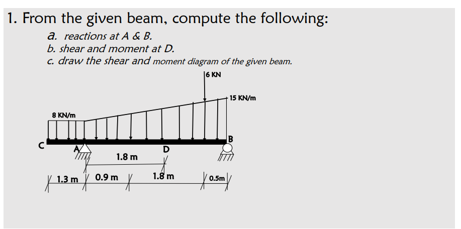 1. From the given beam, compute the following:
a. reactions at A & B.
b. shear and moment at D.
c. draw the shear and moment diagram of the given beam.
|6 KN
- 15 KN/m
8 KN/m
B
D
1.8 m
1.3 m
0.9 m
1.8 m
0.5m
