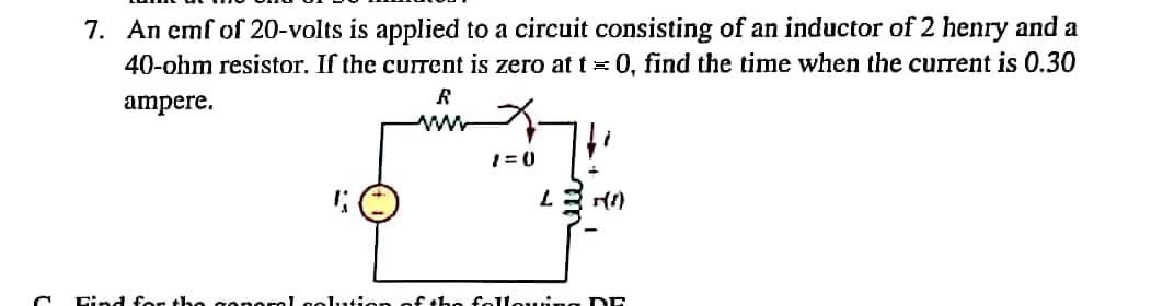 7. An emf of 20-volts is applied to a circuit consisting of an inductor of 2 henry and a
40-ohm resistor. If the current is zero at t= 0, find the time when the current is 0.30
ampere.
ww
Cind for the conerel col1..4i
fthe folleuing DE
