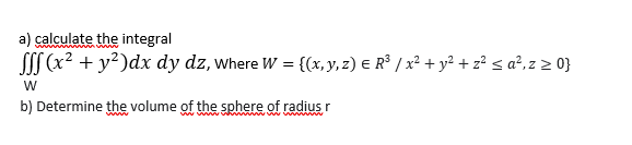 a) calculate the integral
SSS (x? + y?)dx dy dz, where W = {(x, y, 2) E R° / x² + y²+ z? s a²,z 2 0}
W
b) Determine the volume of the sphere of radius r
www
ww w wwh
www. wW w
