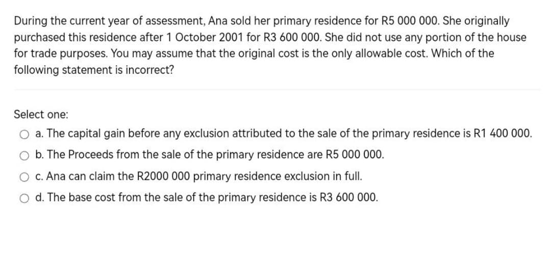 During the current year of assessment, Ana sold her primary residence for R5 000 000. She originally
purchased this residence after 1 October 2001 for R3 600 000. She did not use any portion of the house
for trade purposes. You may assume that the original cost is the only allowable cost. Which of the
following statement is incorrect?
Select one:
a. The capital gain before any exclusion attributed to the sale of the primary residence is R1 400 000.
b. The Proceeds from the sale of the primary residence are R5 000 000.
c. Ana can claim the R2000 000 primary residence exclusion in full.
O d. The base cost from the sale of the primary residence is R3 600 000.