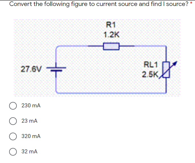 Convert the following figure to current source and find I source? *
R1
1.2K
RL1
27.6V
2.5K
230 mA
23 mA
320 mA
O 32 mA
