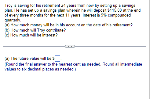 Troy is saving for his retirement 24 years from now by setting up a savings
plan. He has set up a savings plan wherein he will deposit $115.00 at the end
of every three months for the next 11 years. Interest is 9% compounded
quarterly.
(a) How much money will be in his account on the date of his retirement?
(b) How much will Troy contribute?
(c) How much will be interest?
(a) The future value will be $
(Round the final answer to the nearest cent as needed. Round all intermediate
values to six decimal places as needed.)