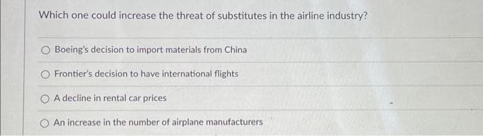 Which one could increase the threat of substitutes in the airline industry?
O Boeing's decision to import materials from China
Frontier's decision to have international flights
A decline in rental car prices
An increase in the number of airplane manufacturers
