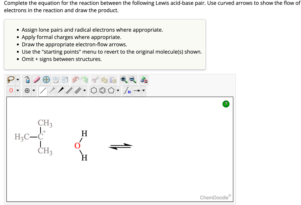 Complete the equation for the reaction between the following Lewis acid-base pair. Use curved arrows to show the flow of
electrons in the reaction and draw the product.
Assign lone pairs and radical electrons where appropriate.
Apply formal charges where appropriate.
• Draw the appropriate electron-flow arrows.
• Use the "starting points" menu to revert to the original molecule(s) shown.
• Omit + signs between structures.
●
/
CH3
1-
H₂C-C
CH3
H
در
St
?
ChemDoodleⓇ