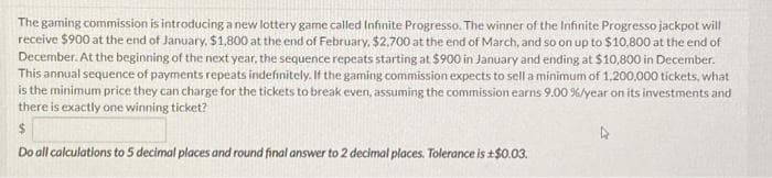 The gaming commission is introducing a new lottery game called Infinite Progresso. The winner of the Infinite Progresso jackpot will
receive $900 at the end of January, $1,800 at the end of February, $2,700 at the end of March, and so on up to $10,800 at the end of
December. At the beginning of the next year, the sequence repeats starting at $900 in January and ending at $10,800 in December.
This annual sequence of payments repeats indefinitely. If the gaming commission expects to sell a minimum of 1,200,000 tickets, what
is the minimum price they can charge for the tickets to break even, assuming the commission earns 9.00 % / year on its investments and
there is exactly one winning ticket?
$
Do all calculations to 5 decimal places and round final answer to 2 decimal places. Tolerance is +$0.03.