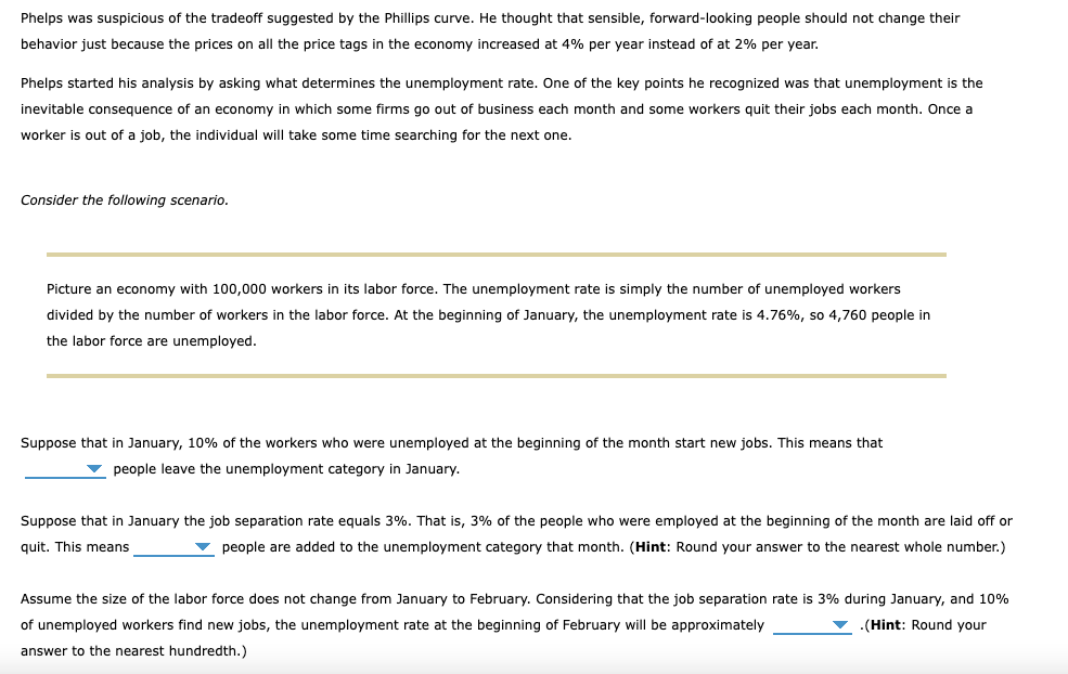 Phelps was suspicious of the tradeoff suggested by the Phillips curve. He thought that sensible, forward-looking people should not change their
behavior just because the prices on all the price tags in the economy increased at 4% per year instead of at 2% per year.
Phelps started his analysis by asking what determines the unemployment rate. One of the key points he recognized was that unemployment is the
inevitable consequence of an economy in which some firms go out of business each month and some workers quit their jobs each month. Once a
worker is out of a job, the individual will take some time searching for the next one.
Consider the following scenario.
Picture an economy with 100,000 workers in its labor force. The unemployment rate is simply the number of unemployed workers
divided by the number of workers in the labor force. At the beginning of January, the unemployment rate is 4.76%, so 4,760 people in
the labor force are unemployed.
Suppose that in January, 10% of the workers who were unemployed at the beginning of the month start new jobs. This means that
people leave the unemployment category in January.
Suppose that in January the job separation rate equals 3%. That is, 3% of the people who were employed at the beginning of the month are laid off or
quit. This means
people are added to the unemployment category that month. (Hint: Round your answer to the nearest whole number.)
Assume the size of the labor force does not change from January to February. Considering that the job separation rate is 3% during January, and 10%
of unemployed workers find new jobs, the unemployment rate at the beginning of February will be approximately
.(Hint: Round your
answer to the nearest hundredth.)