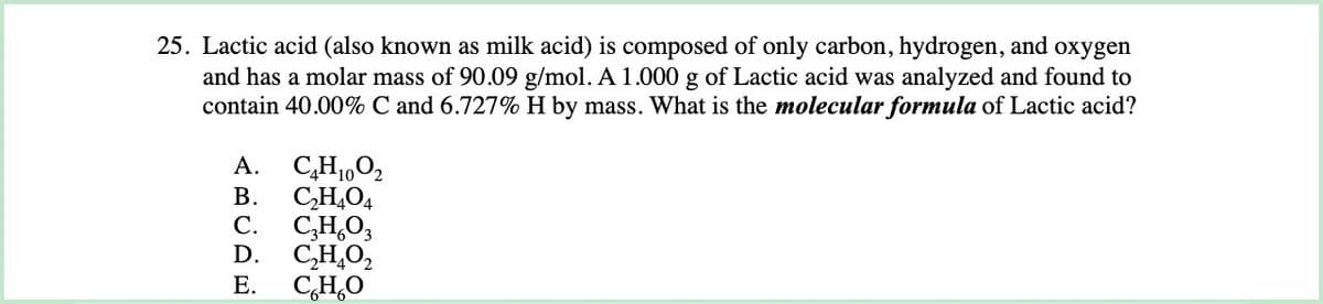 25. Lactic acid (also known as milk acid) is composed of only carbon, hydrogen, and oxygen
and has a molar mass of 90.09 g/mol. A 1.000 g of Lactic acid was analyzed and found to
contain 40.00% C and 6.727% H by mass. What is the molecular formula of Lactic acid?
A.
C₂H1002
B. C₂H4O4
C. C₂H₂O3
D. C₂H₂O₂
E. C.H.O