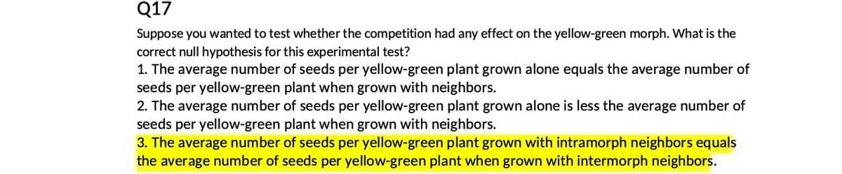 Q17
Suppose you wanted to test whether the competition had any effect on the yellow-green morph. What is the
correct null hypothesis for this experimental test?
1. The average number of seeds per yellow-green plant grown alone equals the average number of
seeds per yellow-green plant when grown with neighbors.
2. The average number of seeds per yellow-green plant grown alone is less the average number of
seeds per yellow-green plant when grown with neighbors.
3. The average number of seeds per yellow-green plant grown with intramorph neighbors equals
the average number of seeds per yellow-green plant when grown with intermorph neighbors.