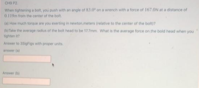CH9 P2.
When tightening a bolt, you push with an angle of 83.0" on a wrench with a force of 167.0N at a distance of
0.119m from the center of the bolt
(a) How much torque are you exerting in newton.meters (relative to the center of the bolt)7
(b)Take the average radius of the bolt head to be 17.7mm. What is the average force on the bold head when you
tighten it?
Answer to 35igFigs with proper units.
answer (a)
Answer (b)
