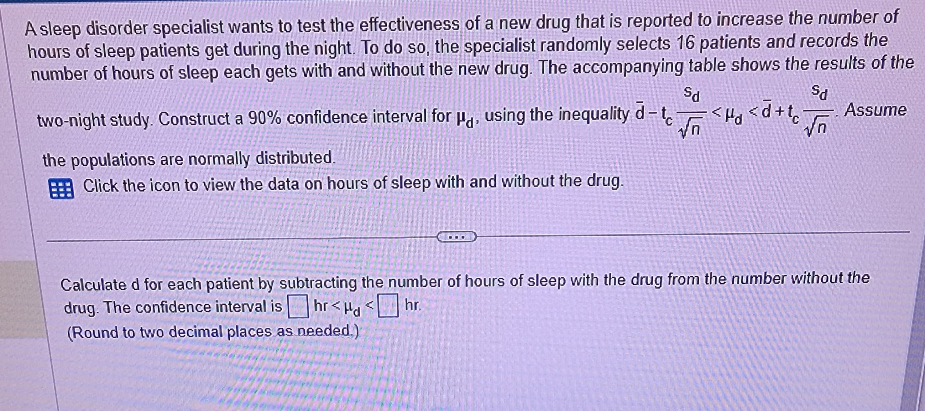 A sleep disorder specialist wants to test the effectiveness of a new drug that is reported to increase the number of
hours of sleep patients get during the night. To do so, the specialist randomly selects 16 patients and records the
number of hours of sleep each gets with and without the new drug. The accompanying table shows the results of the
Sd
ઉત
two-night study. Construct a 90% confidence interval for μ, using the inequality d-t√<d<d+tc. √n
the populations are normally distributed.
Click the icon to view the data on hours of sleep with and without the drug.
DOO
Assume
Calculated for each patient by subtracting the number of hours of sleep with the drug from the number without the
drug. The confidence interval is
hr<<hr.
(Round to two decimal places as needed.)