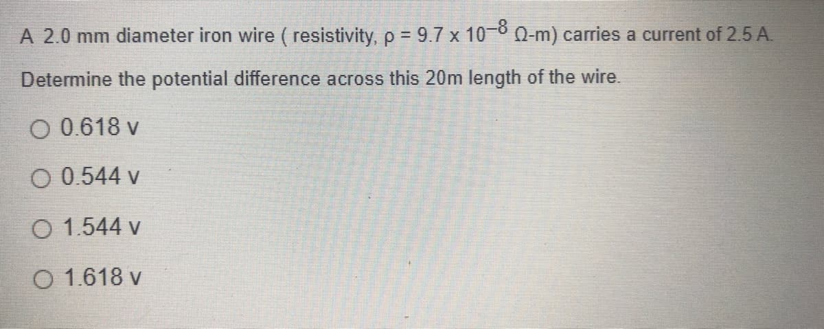 A 2.0 mm diameter iron wire ( resistivity, p = 9.7 x 10-0 0-m) carries a current of 2.5 A.
Determine the potential difference across this 20m length of the wire.
O 0.618 v
O 0.544 v
O 1.544 v
O 1.618 v
