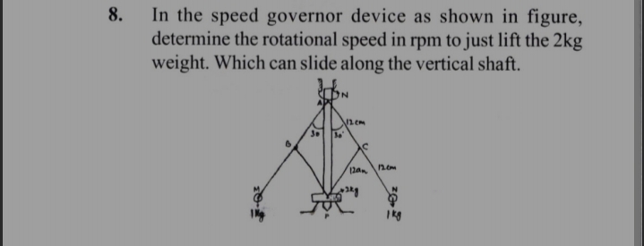 8.
In the speed governor device as shown in figure,
determine the rotational speed in rpm to just lift the 2kg
weight. Which can slide along the vertical shaft.
N
36
√12cm
C
12an
12.0m
1 kg