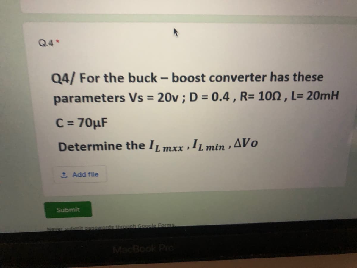 Q.4
Q4/ For the buck – boost converter has these
parameters Vs = 20v ; D = 0.4 , R= 100 , L= 20mH
C = 70µF
Determine the IL mxx
,IL min , AVo
SAdd file
Submit
Never sub
onds throunh Google Forms
MacBook Pro
