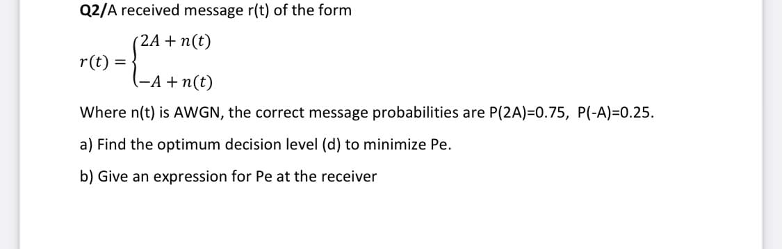 Q2/A received message r(t) of the form
(2A + n(t)
r(t) =
(-A +n(t)
Where n(t) is AWGN, the correct message probabilities are P(2A)=0.75, P(-A)=0.25.
a) Find the optimum decision level (d) to minimize Pe.
b) Give an expression for Pe at the receiver
