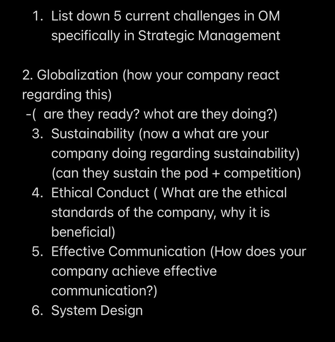 1. List down 5 current challenges in OM
specifically in Strategic Management
2. Globalization (how your company react
regarding this)
-( are they ready? whot are they doing?)
3. Sustainability (now a what are your
company doing regarding sustainability)
(can they sustain the pod + competition)
4. Ethical Conduct (What are the ethical
standards of the company, why it is
beneficial)
5. Effective Communication (How does your
company achieve effective
communication?)
6. System Design