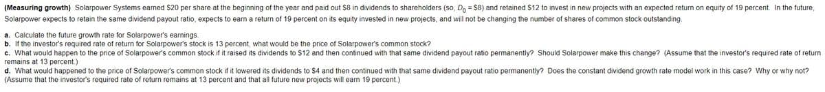 (Measuring growth) Solarpower Systems earned $20 per share at the beginning of the year and paid out $8 in dividends to shareholders (so, Do = $8) and retained $12 to invest in new projects with an expected return on equity of 19 percent. In the future,
Solarpower expects to retain the same dividend payout ratio, expects to earn a return of 19 percent on its equity invested in new projects, and will not be changing the number of shares of common stock outstanding.
a. Calculate the future growth rate for Solarpower's earnings.
b. If the investor's required rate of return for Solarpower's stock is 13 percent, what would be the price of Solarpower's common stock?
c. What would happen to the price of Solarpower's common stock if it raised its dividends to $12 and then continued with that same dividend payout ratio permanently? Should Solarpower make this change? (Assume that the investor's required rate of return
remains at 13 percent.)
d. What would happened to the price of Solarpower's common stock if it lowered its dividends to $4 and then continued with that same dividend payout ratio permanently? Does the constant dividend growth rate model work in this case? Why or why not?
(Assume that the investor's required rate of return remains at
percent and that all future new projects will earn 19 percent.)
