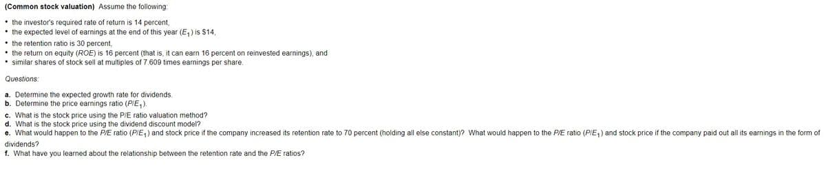 (Common stock valuation) ASsume the following:
• the investor's required rate of return is 14 percent,
• the expected level of earnings at the end of this year (E,) is $14,
• the retention ratio is 30 percent,
• the return on equity (ROE) is 16 percent (that is, it can earn 16 percent on reinvested earnings), and
• similar shares of stock sell at multiples of 7.609 times earnings per share.
Questions:
a. Determine the expected growth rate for dividends.
b. Determine the price earnings ratio (PIE1).
c. What is the stock price using the P/E ratio valuation method?
d. What is the stock price using the dividend discount model?
e. What would happen to the P/E ratio (PIE,) and stock price if the company increased its retention rate to 70 percent (holding all else constant)? What would happen to the P/E ratio (PIE,) and stock price if the company paid out all its earnings in the form of
dividends?
f. What have you learned about the relationship between the retention rate and the P/E ratios?
