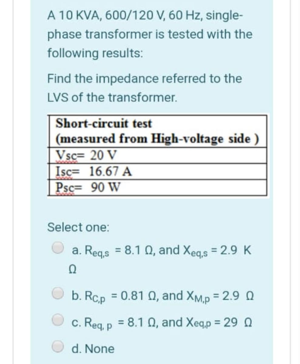 A 10 KVA, 600/120 V, 60 Hz, single-
phase transformer is tested with the
following results:
Find the impedance referred to the
LVS of the transformer.
Short-circuit test
(measured from High-voltage side )
Vsc= 20 V
Isc= 16.67 A
Psc= 90 W
Select one:
a. Reg.s = 8.1 0, and Xegs = 2.9 K
Ω
b. Rc.p = 0.81 0, and XM.p = 2.9 Q
c. Reg, p = 8.1 0, and Xeq,p = 29 Q
d. None
