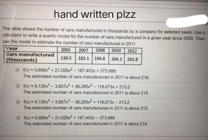hand written plzz
The table shows the number of cars manufactured in thousands by a company for selected years. Use a
calculator to write a quartic model for the number of cars manufactured in a given year since 2000. Then
use the model to estimate the number of cars manufactured in 2011.
2005 2007
2008 2010 2012
Year
Cars manufactured
138.5 183.1 194.8
204.3 242.8
(thousands)
f(x) = 0.808x³+21.028x²-187.403x + 373.988
The estimated number of cars manufactured in 2011 is about 218.
f(x) = 0.135x4-3.807x³ + 36.285x2-118.073x + 213.2
The estimated number of cars manufactured in 2011 is about 215.
f(x) = 0.135x4 +3.807x³-36.285x2 + 118.073x - 213.2
The estimated number of cars manufactured in 2011 is about 215.
f(x)=0.808x³ - 21.028x² + 187.403x373.988
The estimated number of cars manufactured in 2011 is about 218.