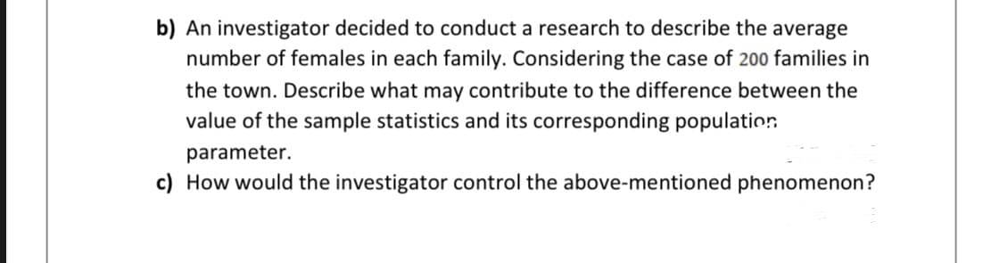 b) An investigator decided to conduct a research to describe the average
number of females in each family. Considering the case of 200 families in
the town. Describe what may contribute to the difference between the
value of the sample statistics and its corresponding population
parameter.
c) How would the investigator control the above-mentioned phenomenon?
