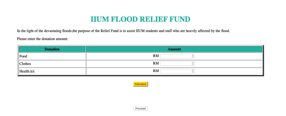 In the light of the devastating floods,the purpose of the Relief Fund is to assist IIUM students and staff who are heavily affected by the flood.
Please enter the donation amount:
Food
Clothes
Health kit
IIUM FLOOD RELIEF FUND
Donation
Calculate
Proceed
RM
RM
RM
Amount