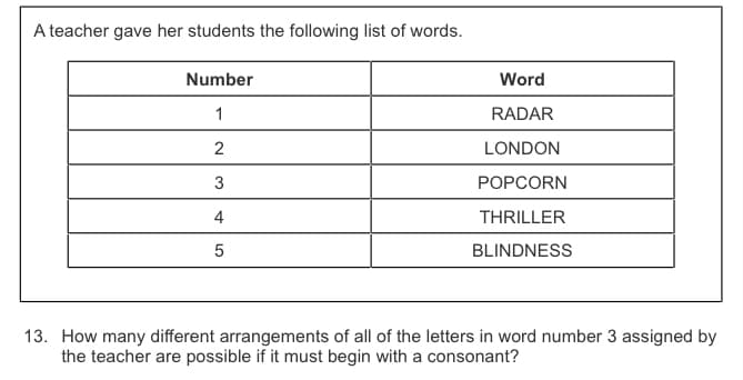 A teacher gave her students the following list of words.
Number
Word
1
RADAR
LONDON
3
POPCORN
4
THRILLER
BLINDNESS
13. How many different arrangements of all of the letters in word number 3 assigned by
the teacher are possible if it must begin with a consonant?
