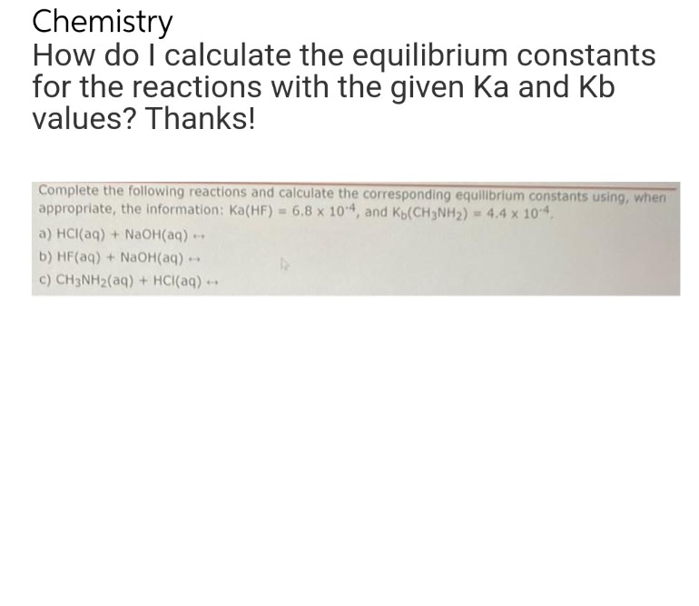 Chemistry
How do I calculate the equilibrium constants
for the reactions with the given Ka and Kb
values? Thanks!
Complete the following reactions and calculate the corresponding equilibrium constants using, when
appropriate, the information: Ka(HF) = 6.8 x 104, and Kь(CH3NH₂) = 4.4 x 10-4.
a) HCl(aq) + NaOH(aq) -
b) HF(aq) + NaOH(aq) +
c) CH3NH₂(aq) + HCl(aq) →→→
1