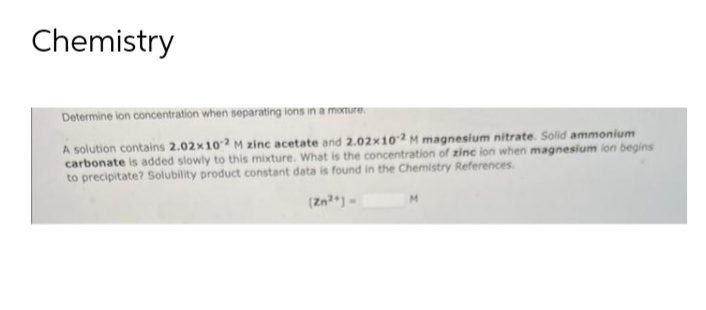 Chemistry
Determine ion concentration when separating ions in a mixture.
A solution contains 2.02x102 M zinc acetate and 2.02x10-2 M magnesium nitrate. Solid ammonium
carbonate is added slowly to this mixture. What is the concentration of zinc ion when magnesium ion begins
to precipitate? Solubility product constant data is found in the Chemistry References.
(Zn²+)-
M