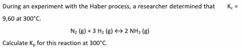 During an experiment with the Haber process, a researcher determined that
K =
9,60 at 300°C.
N2 (g) + 3 H2 (g) → 2 NH3 (g)
Calculate K, for this reaction at 300°C.
