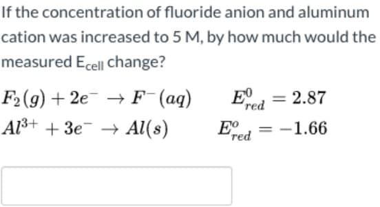 If the concentration of fluoride anion and aluminum
cation was increased to 5 M, by how much would the
measured Ecel| change?
F2(g) + 2e → F (aq)
Al3+ + 3e- → Al(s)
2.87
red
Eo
red
= -1.66

