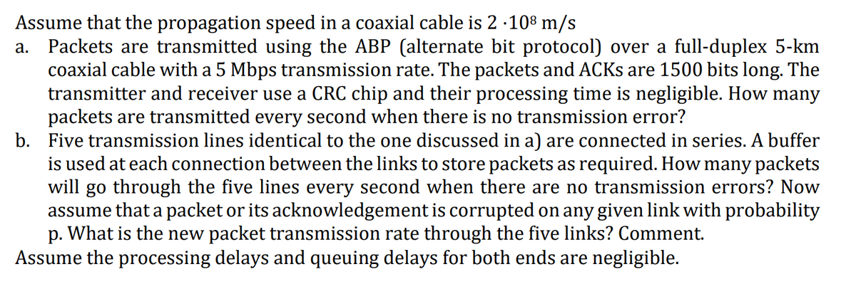 Assume that the propagation speed in a coaxial cable is 2 ∙108 m/s
a. Packets are transmitted using the ABP (alternate bit protocol) over a full-duplex 5-km
coaxial cable with a 5 Mbps transmission rate. The packets and ACKs are 1500 bits long. The
transmitter and receiver use a CRC chip and their processing time is negligible. How many
packets are transmitted every second when there is no transmission error?
b. Five transmission lines identical to the one discussed in a) are connected in series. A buffer
is used at each connection between the links to store packets as required. How many packets
will go through the five lines every second when there are no transmission errors? Now
assume that a packet or its acknowledgement is corrupted on any given link with probability
p. What is the new packet transmission rate through the five links? Comment.
Assume the processing delays and queuing delays for both ends are negligible.