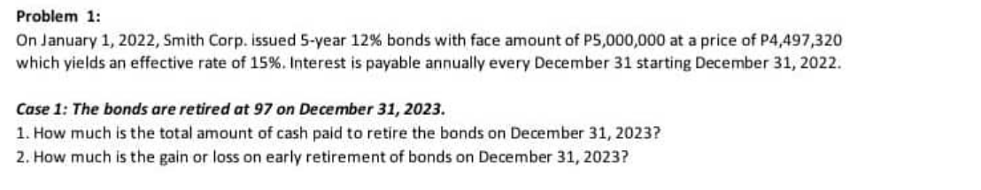 Problem 1:
On January 1, 2022, Smith Corp. issued 5-year 12% bonds with face amount of P5,000,000 at a price of P4,497,320
which yields an effective rate of 15%. Interest is payable annually every December 31 starting December 31, 2022.
Case 1: The bonds are retired at 97 on December 31, 2023.
1. How much is the total amount of cash paid to retire the bonds on December 31, 2023?
2. How much is the gain or loss on early retirement of bonds on December 31, 2023?