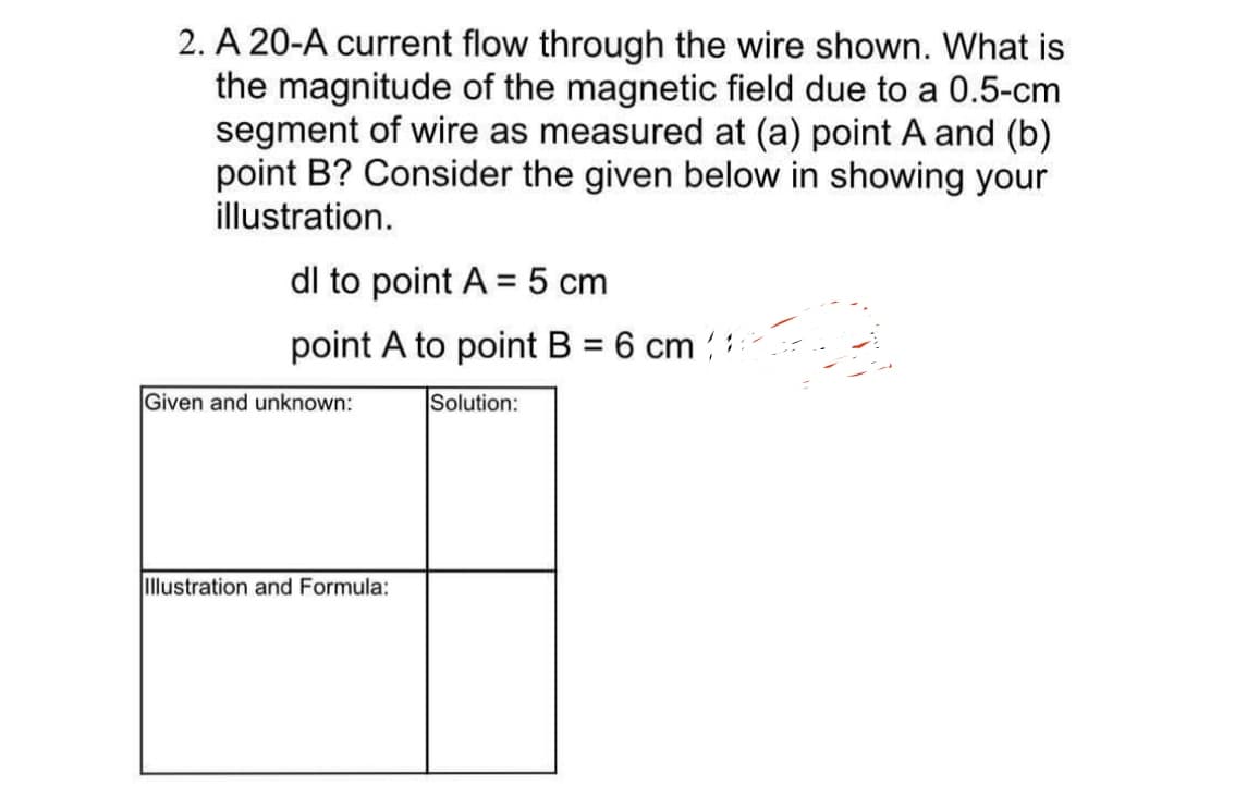 2. A 20-A current flow through the wire shown. What is
the magnitude of the magnetic field due to a 0.5-cm
segment of wire as measured at (a) point A and (b)
point B? Consider the given below in showing your
illustration.
dl to point A = 5 cm
point A to point B = 6 cm
Solution:
Given and unknown:
Illustration and Formula:
ان را از این که