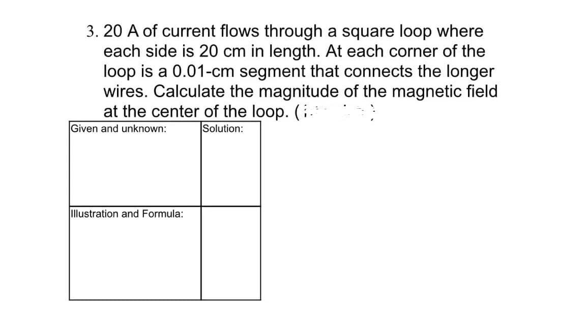 3.20 A of current flows through a square loop where
each side is 20 cm in length. At each corner of the
loop is a 0.01-cm segment that connects the longer
wires. Calculate the magnitude of the magnetic field
at the center of the loop. (
Given and unknown:
Solution:
Illustration and Formula: