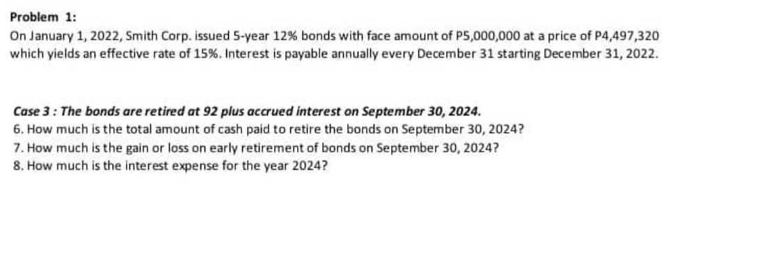 Problem 1:
On January 1, 2022, Smith Corp. issued 5-year 12% bonds with face amount of P5,000,000 at a price of P4,497,320
which yields an effective rate of 15%. Interest is payable annually every December 31 starting December 31, 2022.
Case 3: The bonds are retired at 92 plus accrued interest on September 30, 2024.
6. How much is the total amount of cash paid to retire the bonds on September 30, 2024?
7. How much is the gain or loss on early retirement of bonds on September 30, 2024?
8. How much is the interest expense for the year 2024?