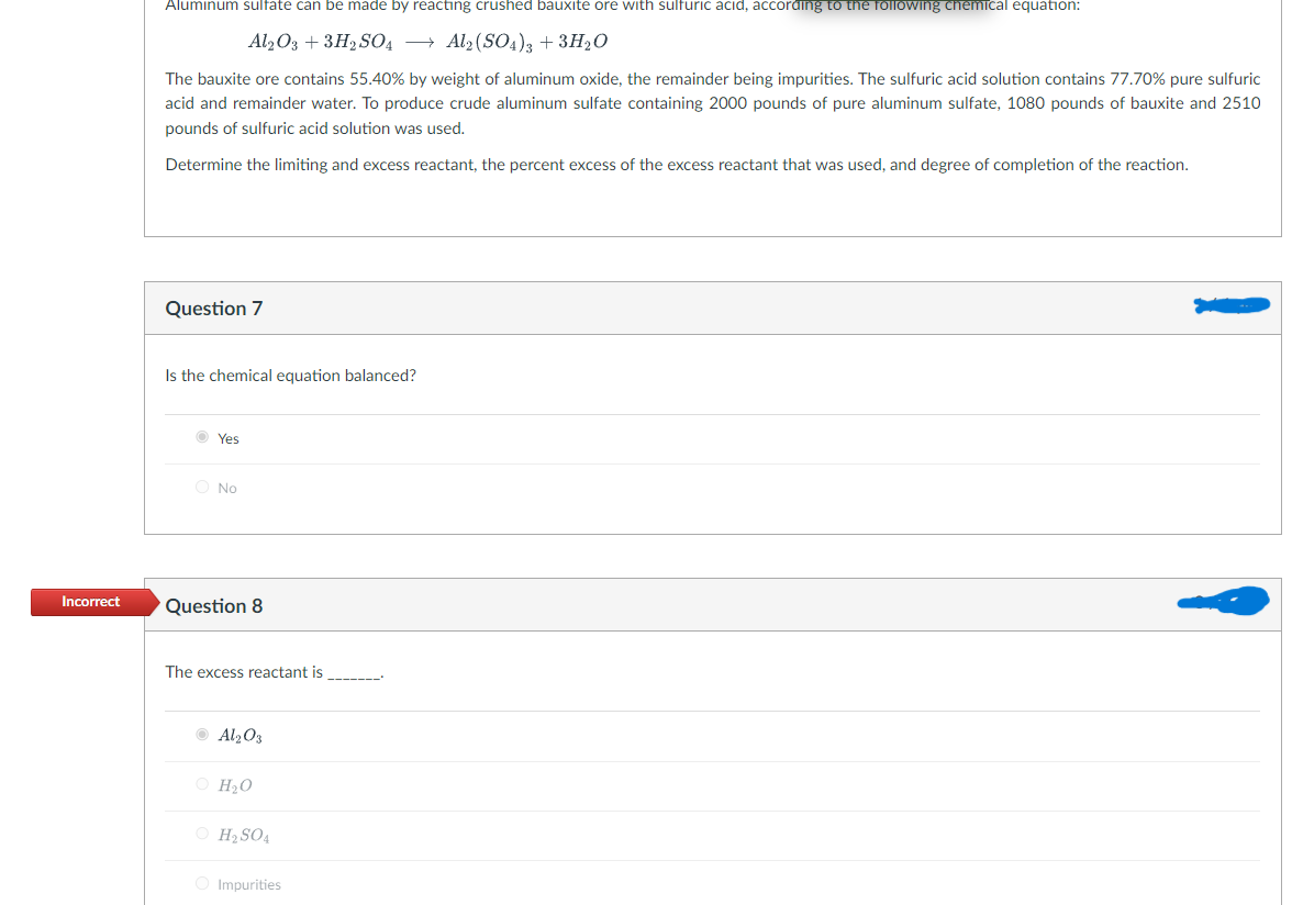 Incorrect
Aluminum sulfate can be made by reacting crushed bauxite ore with sulfuric acid, according to the following chemical equation:
Al2O3 + 3H2SO4 → Al2(SO4)3 + 3H₂O
The bauxite ore contains 55.40% by weight of aluminum oxide, the remainder being impurities. The sulfuric acid solution contains 77.70% pure sulfuric
acid and remainder water. To produce crude aluminum sulfate containing 2000 pounds of pure aluminum sulfate, 1080 pounds of bauxite and 2510
pounds of sulfuric acid solution was used.
Determine the limiting and excess reactant, the percent excess of the excess reactant that was used, and degree of completion of the reaction.
Question 7
Is the chemical equation balanced?
Yes
O No
Question 8
The excess reactant is
Al₂O3
O H₂O
O H₂SO4
Impurities
‒‒‒‒‒‒‒'