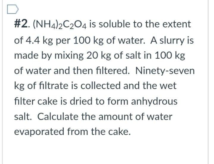 #2. (NH4)2C2O4 is soluble to the extent
of 4.4 kg per 100 kg of water. A slurry is
made by mixing 20 kg of salt in 100 kg
of water and then filtered. Ninety-seven
kg of filtrate is collected and the wet
filter cake is dried to form anhydrous
salt. Calculate the amount of water
evaporated from the cake.