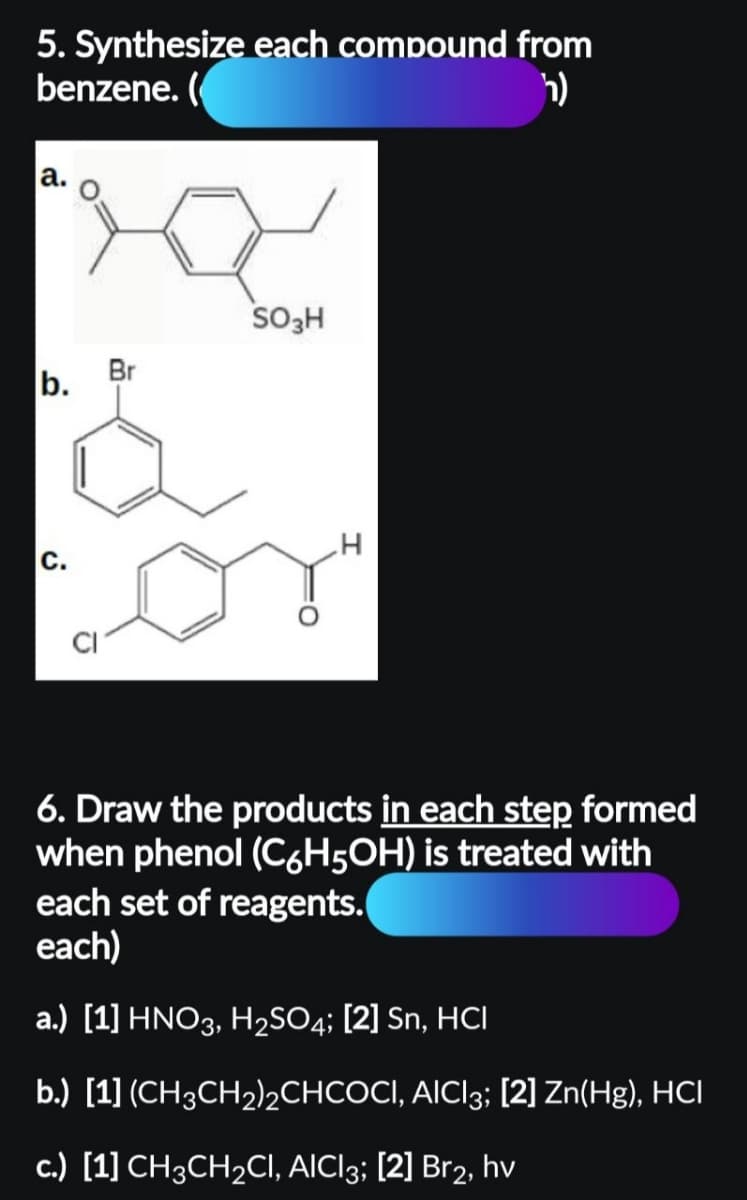 5. Synthesize each compound from
benzene. (
h)
a.
b.
ن
Br
SO3H
6. Draw the products in each step formed
when phenol (C6H5OH) is treated with
each set of reagents.
each)
a.) [1] HNO3, H₂SO4; [2] Sn, HCI
b.) [1] (CH3CH₂)2CHCOCI, AICI3; [2] Zn(Hg), HCI
c.) [1] CH3CH₂CI, AICI3; [2] Br2, hv