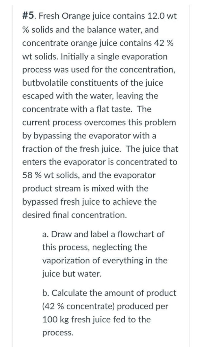 #5. Fresh Orange juice contains 12.0 wt
% solids and the balance water, and
concentrate orange juice contains 42 %
wt solids. Initially a single evaporation
process was used for the concentration,
butbvolatile constituents of the juice
escaped with the water, leaving the
concentrate with a flat taste. The
current process overcomes this problem
by bypassing the evaporator with a
fraction of the fresh juice. The juice that
enters the evaporator is concentrated to
58% wt solids, and the evaporator
product stream is mixed with the
bypassed fresh juice to achieve the
desired final concentration.
a. Draw and label a flowchart of
this process, neglecting the
vaporization of everything in the
juice but water.
b. Calculate the amount of product
(42 % concentrate) produced per
100 kg fresh juice fed to the
process.