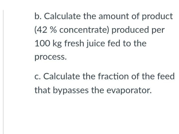 b. Calculate the amount of product
(42% concentrate) produced per
100 kg fresh juice fed to the
process.
c. Calculate the fraction of the feed
that bypasses the evaporator.