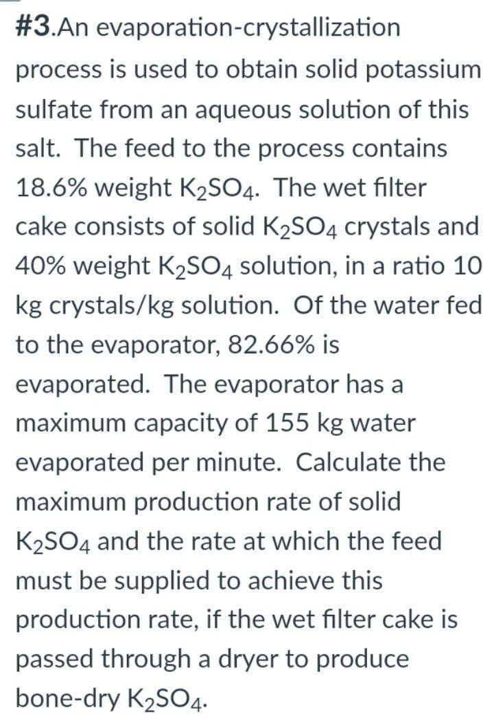 #3.An evaporation-crystallization
process is used to obtain solid potassium
sulfate from an aqueous solution of this
salt. The feed to the process contains
18.6% weight K₂SO4. The wet filter
cake consists of solid K₂SO4 crystals and
40% weight K₂SO4 solution, in a ratio 10
kg crystals/kg solution. Of the water fed
to the evaporator, 82.66% is
evaporated. The evaporator has a
maximum capacity of 155 kg water
evaporated per minute. Calculate the
maximum production rate of solid
K₂SO4 and the rate at which the feed
must be supplied to achieve this
production rate, if the wet filter cake is
passed through a dryer to produce
bone-dry K₂SO4.