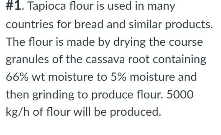 #1. Tapioca flour is used in many
countries for bread and similar products.
The flour is made by drying the course
granules of the cassava root containing
66% wt moisture to 5% moisture and
then grinding to produce flour. 5000
kg/h of flour will be produced.