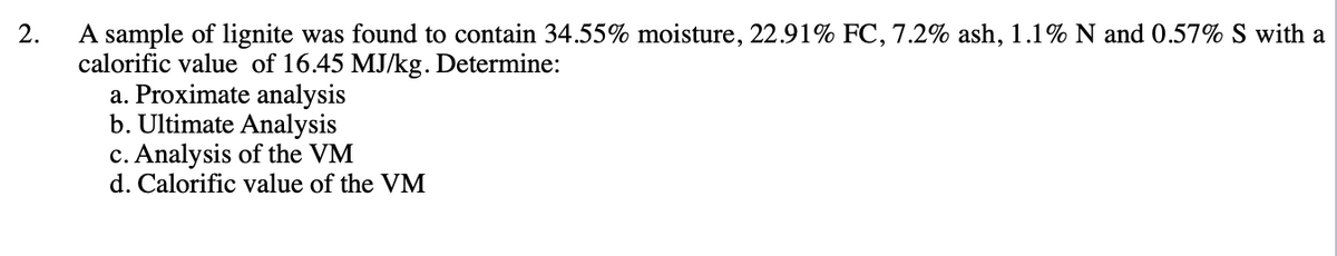 2.
A sample of lignite was found to contain 34.55% moisture, 22.91% FC, 7.2% ash, 1.1% N and 0.57% S with a
calorific value of 16.45 MJ/kg. Determine:
a. Proximate analysis
b. Ultimate Analysis
c. Analysis of the VM
d. Calorific value of the VM