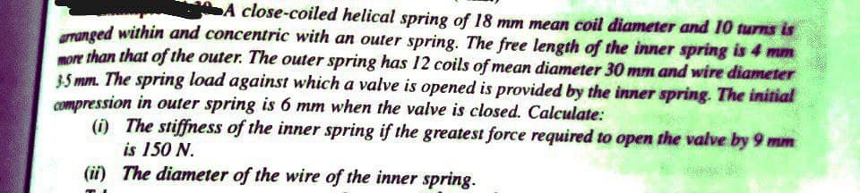 A close-coiled helical spring of 18 mm mean coil diameter and 10 turns is
menged within and concentric with an outer spring. The free length of the inner spring is 4 mm
oe than that of the outer. The outer spring has 12 coils of mean diameter 30 mm and wire diameter
35 mm. The spring load against which a valve is opened is provided by the inner spring. The initial
compression in outer spring is 6 mm when the valve is closed. Calculate:
(i) The stiffness of the inner spring if the greatest force required to open the valve by 9 mm
is 150 N.
(ii) The diameter of the wire of the inner spring.
