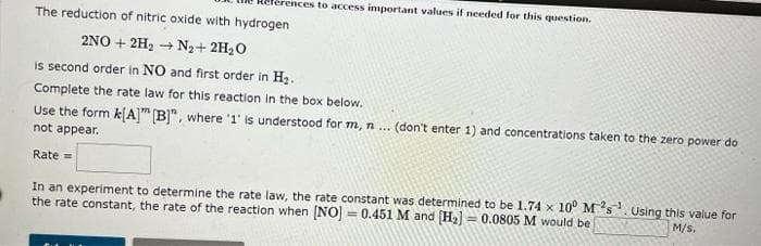 rences to access important values if needed for this question.
The reduction of nitric oxide with hydrogen
2NO+2H₂ → N₂ + 2H₂O
is second order in NO and first order in H₂.
Complete the rate law for this reaction in the box below.
Use the form k[A] [B]", where '1' is understood for m, n ... (don't enter 1) and concentrations taken to the zero power do
not appear.
Rate =
In an experiment to determine the rate law, the rate constant was determined to be 1.74 x 10° Ms. Using this value for
the rate constant, the rate of the reaction when [NO] = 0.451 M and [H₂] = 0.0805 M would be
M/S.