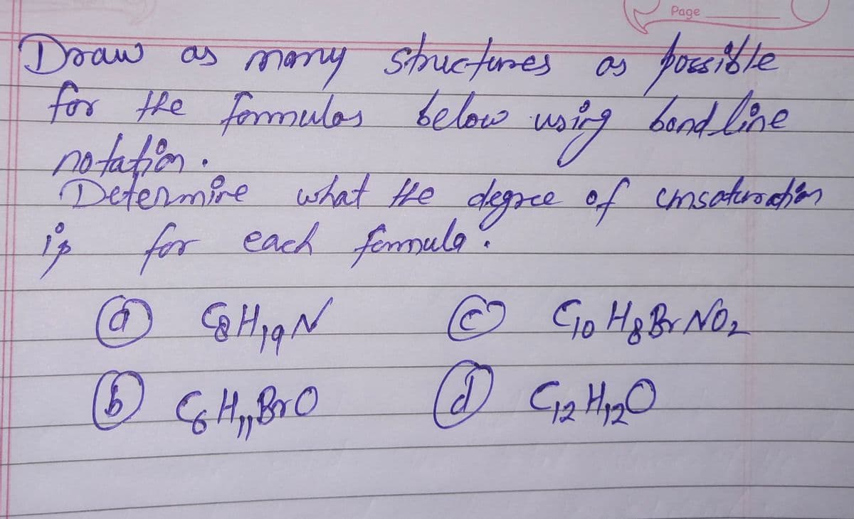 Draw as many structures as possible
for the formulas below
bond line
Ⓒ GHqN
(1) & H,₂,B₂ O
Hy Br
using
us
notation.
Determine what the degree of coinsaturation
is for each femula.
(2)
Page
C10 H & Br No₂
C1₂ H₂₂ O