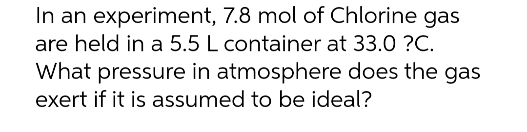 In an experiment, 7.8 mol of Chlorine gas
are held in a 5.5 L container at 33.0 ?C.
What pressure in atmosphere does the gas
exert if it is assumed to be ideal?